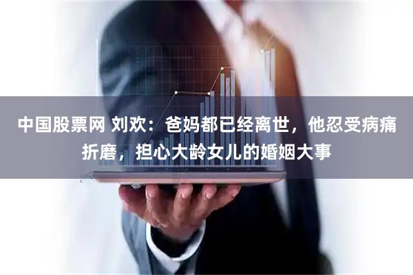 中国股票网 刘欢:爸妈都已经离世,他忍受病痛折磨,担心大龄女儿的婚姻大事