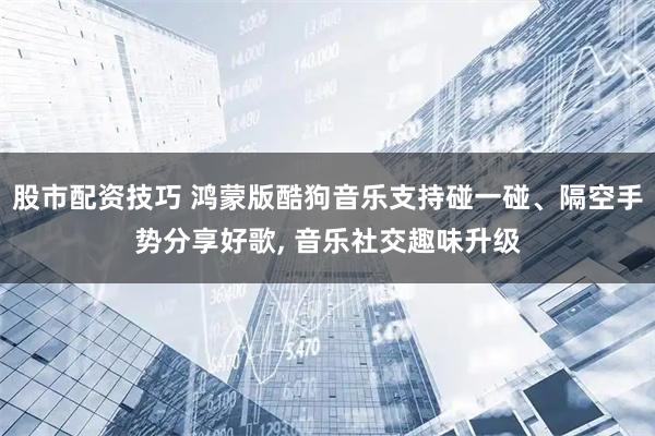 股市配资技巧 鸿蒙版酷狗音乐支持碰一碰、隔空手势分享好歌, 音乐社交趣味升级