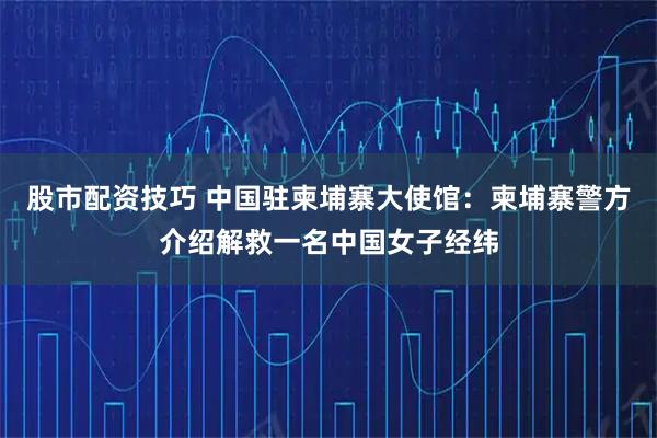 股市配资技巧 中国驻柬埔寨大使馆：柬埔寨警方介绍解救一名中国女子经纬