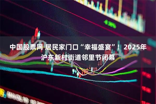 中国股票网 居民家门口“幸福盛宴”!2025年沪东新村街道邻里节闭幕