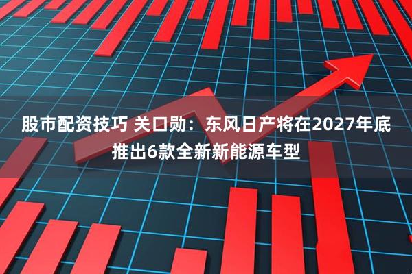 股市配资技巧 关口勋：东风日产将在2027年底推出6款全新新能源车型