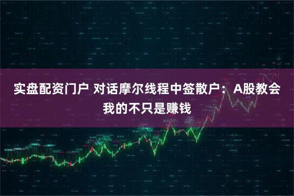 实盘配资门户 对话摩尔线程中签散户：A股教会我的不只是赚钱
