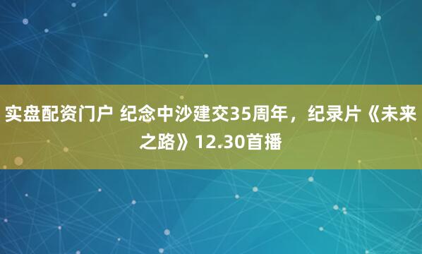 实盘配资门户 纪念中沙建交35周年,纪录片《未来之路》12.30首播