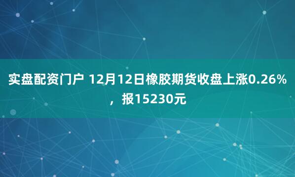 实盘配资门户 12月12日橡胶期货收盘上涨0.26%,报15230元