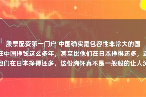 股票配资第一门户 中国确实是包容性非常大的国家，能够允许张本一家在中国挣钱这么多年，甚至比他们在日本挣得还多，这份胸怀真不是一般般的让人深思