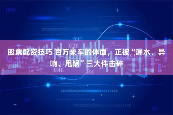 股票配资技巧 百万豪车的体面，正被“漏水、异响、甩锅”三大件击碎