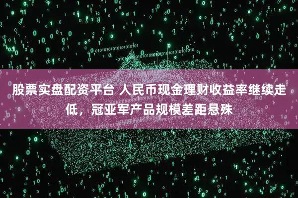 股票实盘配资平台 人民币现金理财收益率继续走低，冠亚军产品规模差距悬殊