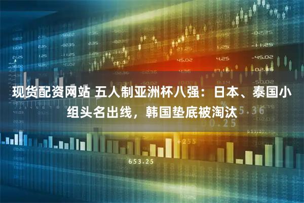 现货配资网站 五人制亚洲杯八强：日本、泰国小组头名出线，韩国垫底被淘汰