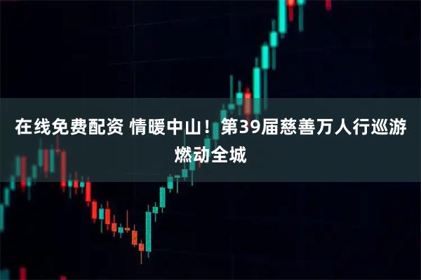 在线免费配资 情暖中山！第39届慈善万人行巡游燃动全城