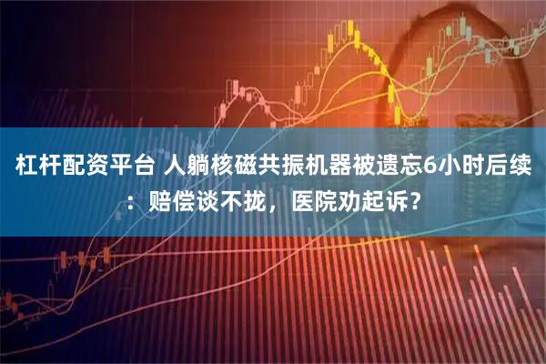 杠杆配资平台 人躺核磁共振机器被遗忘6小时后续：赔偿谈不拢，医院劝起诉？