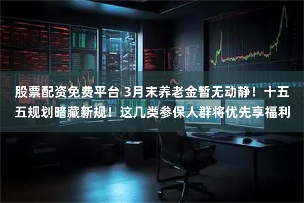 股票配资免费平台 3月末养老金暂无动静！十五五规划暗藏新规！这几类参保人群将优先享福利