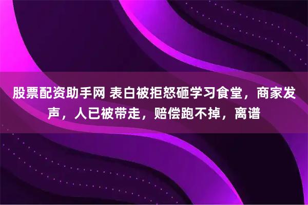 股票配资助手网 表白被拒怒砸学习食堂，商家发声，人已被带走，赔偿跑不掉，离谱