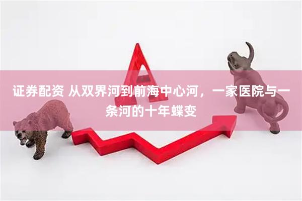 证券配资 从双界河到前海中心河，一家医院与一条河的十年蝶变
