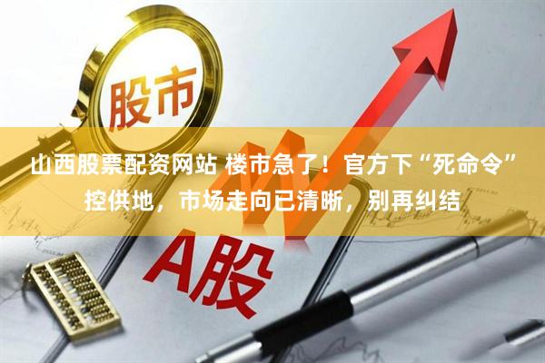 山西股票配资网站 楼市急了！官方下“死命令”控供地，市场走向已清晰，别再纠结