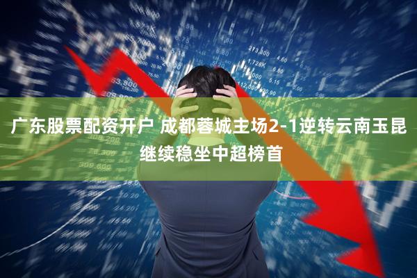 广东股票配资开户 成都蓉城主场2-1逆转云南玉昆 继续稳坐中超榜首