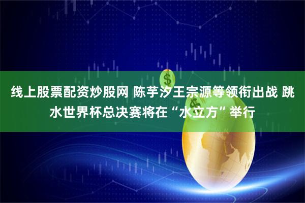 线上股票配资炒股网 陈芋汐王宗源等领衔出战 跳水世界杯总决赛将在“水立方”举行