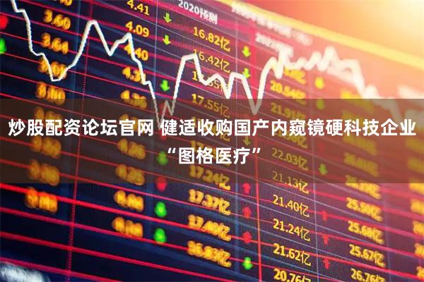 炒股配资论坛官网 健适收购国产内窥镜硬科技企业“图格医疗”