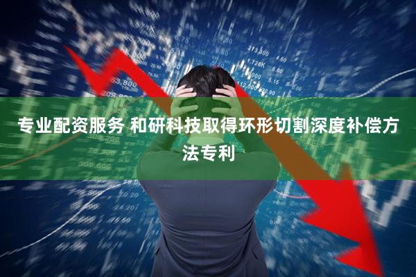 专业配资服务 和研科技取得环形切割深度补偿方法专利