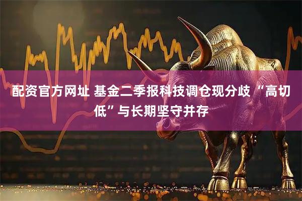 配资官方网址 基金二季报科技调仓现分歧 “高切低”与长期坚守并存