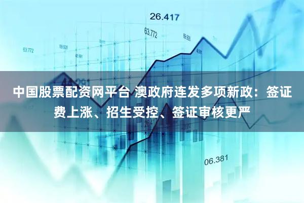 中国股票配资网平台 澳政府连发多项新政：签证费上涨、招生受控、签证审核更严