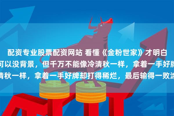 配资专业股票配资网站 看懂《金粉世家》才明白：女人可以没文化，也可以没背景，但千万不能像冷清秋一样，拿着一手好牌却打得稀烂，最后输得一败涂地